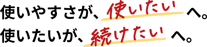 使いやすさが、使いたいへ。使いたいが、続けたいへ。